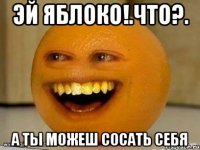 Эй яблоко!.Что?. А ты можеш сосать себя