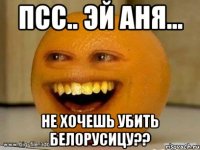 Псс.. Эй Аня... не хочешь убить белорусицу??