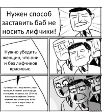 Нужен способ заставить баб не носить лифчики! Нужно убедить женщин, что они и без лифчиков красивые. Проведите исследование среди женщин, больных раком груди, статистика покажет, что 100% из них носили лифчики. Значит, лифчики вызывают рак, бабы испугаются и перестанут их носить.