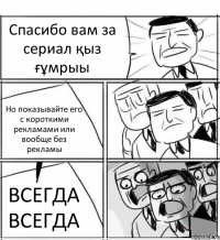 Спасибо вам за сериал қыз ғұмрыы Но показывайте его с короткими рекламами или вообще без рекламы ВСЕГДА ВСЕГДА