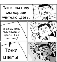 Так в том году мы дарили учителю цветы. И в этом тоже году подарим цветы . А на след . год ? Тоже цветы!