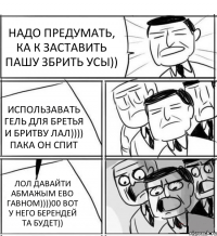 НАДО ПРЕДУМАТЬ, КА К ЗАСТАВИТЬ ПАШУ ЗБРИТЬ УСЫ)) ИСПОЛЬЗАВАТЬ ГЕЛЬ ДЛЯ БРЕТЬЯ И БРИТВУ ЛАЛ)))) ПАКА ОН СПИТ ЛОЛ ДАВАЙТИ АБМАЖЫМ ЕВО ГАВНОМ))))00 ВОТ У НЕГО БЕРЕНДЕЙ ТА БУДЕТ))