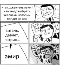 итак, джентельмены! нам надо выбрать человека, который пойдет на квн виталь, давлет, патрик... амир