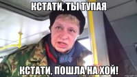 Кстати, ты тупая Кстати, пошла на хой!