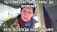 Ты стойку постой- до поры , до времени... Хотя... кстати да- пошел на хуй!!!