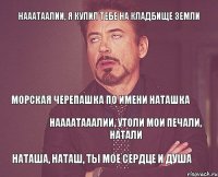 Нааатаалии, я купил тебе на кладбище земли Морская черепашка по имени Наташка Наааатааалии, утоли мои печали, Натали Наташа, Наташ, ты мое сердце и душа