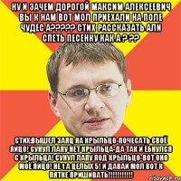 Ну и зачем дорогой Максим Алексеевич вы к нам вот мол приехали на Поле Чудес а????? Стих рассказать али спеть песенку как а ? ?? Стих:Вышел Заяц на крыльцо-почесать своё яйцо! Сунул лапу нет крыльца-да так и ёбнулся с крыльца! Сунул лапу под крыльцо-вот оно моё яйцо! Не 1 а целых 5! И давай мол вот к пятке пришивать!!!!!!!!!!!