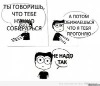 Ты говоришь, что тебе нужно собираться А потом обижаешься что я тебя прогоняю Не надо так