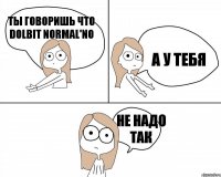 ТЫ ГОВОРИШЬ ЧТО DOLBIT NORMAL'NO А У ТЕБЯ НЕ НАДО ТАК