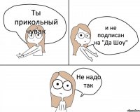 Ты прикольный чувак и не подписан на "Да Шоу" Не надо так