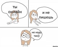 ты онлайн и не пишешь не надо так))