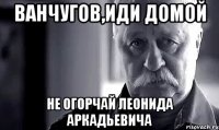 ванчугов,иди домой не огорчай леонида аркадьевича