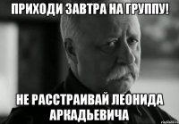 приходи завтра на группу! не расстраивай леонида аркадьевича