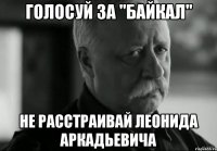 ГОЛОСУЙ ЗА "БАЙКАЛ" НЕ РАССТРАИВАЙ ЛЕОНИДА АРКАДЬЕВИЧА