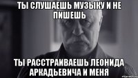 ты слушаешь музыку и не пишешь ты расстраиваешь леонида аркадьевича и меня