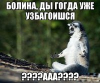 бОЛИНА, ДЫ ГОГДА УЖЕ узбагоишся ????ааа????