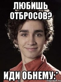 любишь отбросов? иди обнему:*