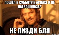 пошёл в субботу в арцахе и не наебошился? не пизди бля