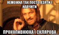 неможна так посто взяти і навчити прокопивнюка і склярова