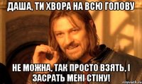 даша, ти хвора на всю голову не можна, так просто взять, і засрать мені стіну!