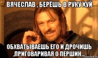 Вячеслав , берёшь в руку хуй обхватываешь его и дрочишь ,приговаривая о Першин...