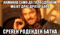 Наминав само да го поздравам мојот ДРАГ другар БОРО СРЕЌЕН РОДЕНДЕН БАТКА