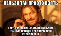 нельзя так просто взять и прекратить называть мемом блять ебанную трижды в рот картинку с хуеподписью