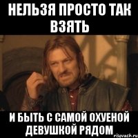 нельзя просто так взять и быть с самой охуеной девушкой рядом