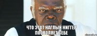 Что этот наглый ниггер позволяет себе