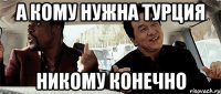 А кому нужна турция Никому конечно