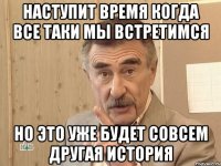 НАСТУПИТ ВРЕМЯ КОГДА ВСЕ ТАКИ МЫ ВСТРЕТИМСЯ НО ЭТо УЖЕ БУДЕТ СОВСЕМ ДРУГАЯ ИСТОРИЯ