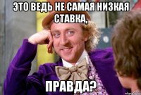 это ведь не самая низкая ставка, правда?