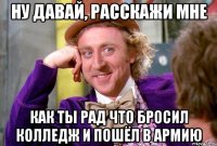 Ну давай, расскажи мне как ты рад что бросил колледж и пошёл в армию