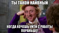 ты такой наивный когда хочешь уйти с работы пораньше!