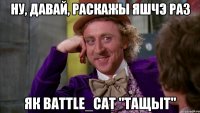 ну, давай, раскажы яшчэ раз як battle_cat "тащыт"