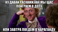 ну давай раскажи,как мы щас поиграем в доту или завтра поедем в караганду