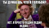 ты думаешь, что я голубой? нет, я просто педик педик педик...