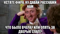 кстате фира, ну давай расскажи нам что было вчера? или опять за дверью спал?