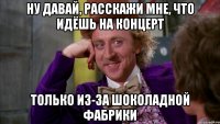 ну давай, расскажи мне, что идёшь на концерт только из-за шоколадной фабрики