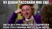 ну давай расскажи мне ещё как ты до 6 утра сидишь в вк с подружкой и после этого говоришь мне что ты не задрот