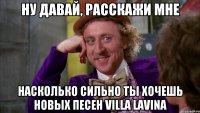 ну давай, расскажи мне насколько сильно ты хочешь новых песен villa lavina