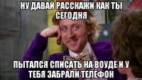 ну давай расскажи как ты сегодня пытался списать на воуде и у тебя забрали телефон