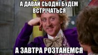 а давай сьодні будем встрічаться а завтра розтанемся