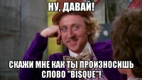 ну, давай! скажи мне как ты произносишь слово "bisque"!