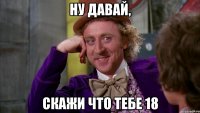 ну давай, скажи что тебе 18