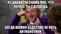 ну давай расскажи мне, что первое ты сделаешь когда можно будет уже не пить антибиотики