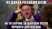 ну давай розкажи всім як ти скучив за школою після першого дня воєнки