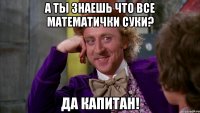 а ты знаешь что все математички суки? да капитан!