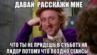 давай, расскажи мне что ты не придешь в субботу на лидер потому что поздно сеансы..