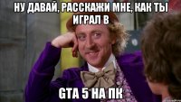 ну давай, расскажи мне, как ты играл в gta 5 на пк